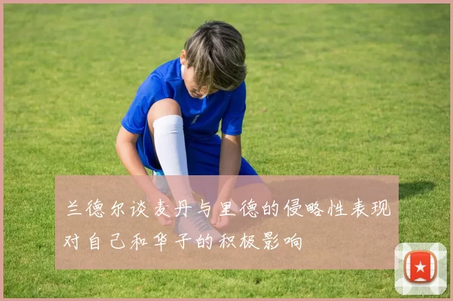 兰德尔谈麦丹与里德的侵略性表现对自己和华子的积极影响