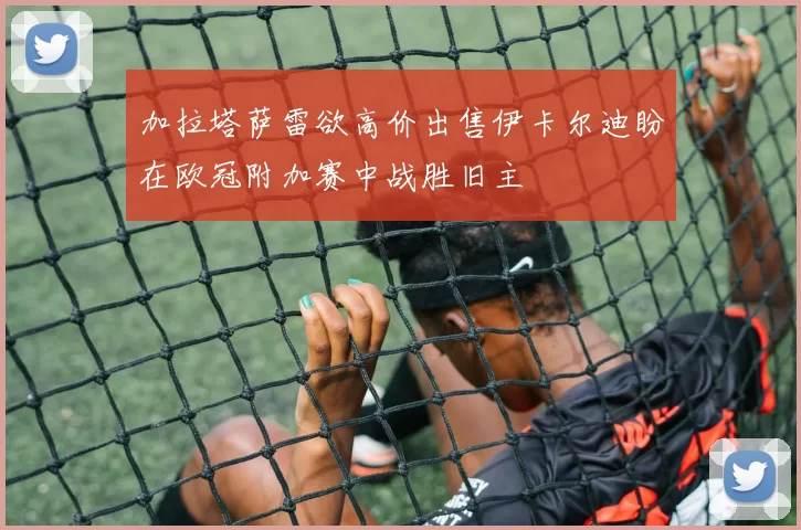 加拉塔萨雷欲高价出售伊卡尔迪盼在欧冠附加赛中战胜旧主