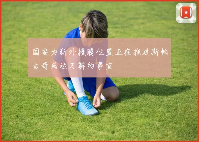 国安为新外援腾位置正在推进斯帕吉奇或达万解约事宜