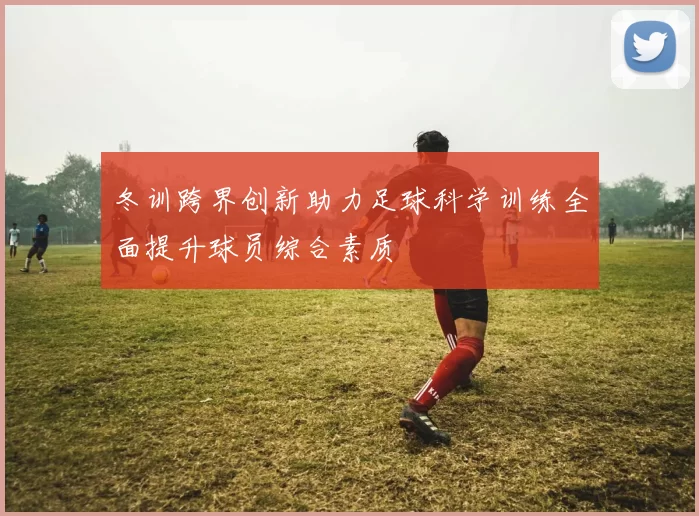 冬训跨界创新助力足球科学训练全面提升球员综合素质