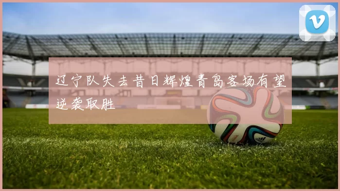 辽宁队失去昔日辉煌青岛客场有望逆袭取胜