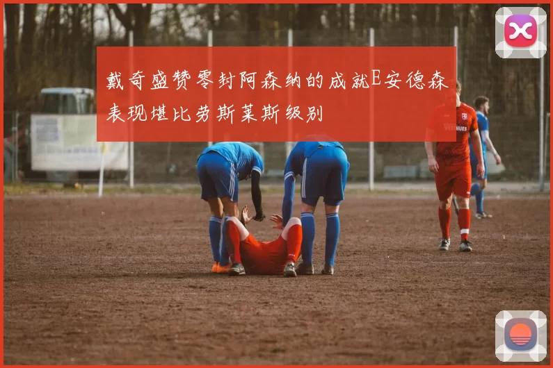 戴奇盛赞零封阿森纳的成就E安德森表现堪比劳斯莱斯级别