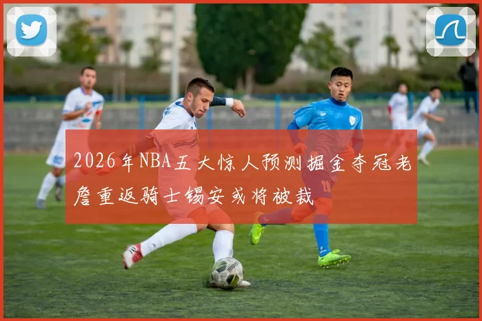 2026年NBA五大惊人预测掘金夺冠老詹重返骑士锡安或将被裁