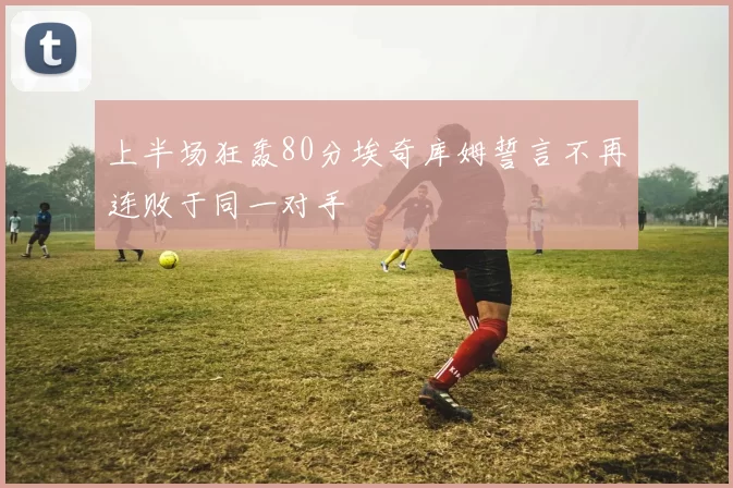 上半场狂轰80分埃奇库姆誓言不再连败于同一对手