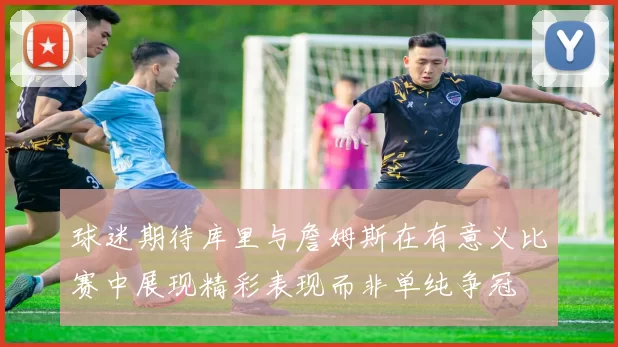 球迷期待库里与詹姆斯在有意义比赛中展现精彩表现而非单纯争冠